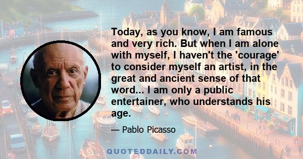 Today, as you know, I am famous and very rich. But when I am alone with myself, I haven't the 'courage' to consider myself an artist, in the great and ancient sense of that word... I am only a public entertainer, who