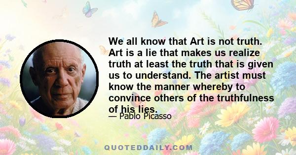 We all know that Art is not truth. Art is a lie that makes us realize truth at least the truth that is given us to understand. The artist must know the manner whereby to convince others of the truthfulness of his lies.