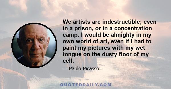 We artists are indestructible; even in a prison, or in a concentration camp, I would be almighty in my own world of art, even if I had to paint my pictures with my wet tongue on the dusty floor of my cell.