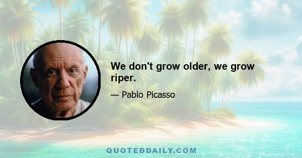 We don't grow older, we grow riper.