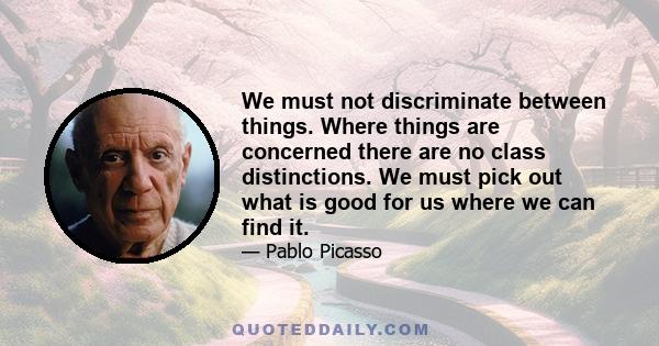 We must not discriminate between things. Where things are concerned there are no class distinctions. We must pick out what is good for us where we can find it.