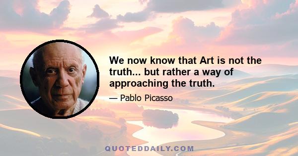 We now know that Art is not the truth... but rather a way of approaching the truth.