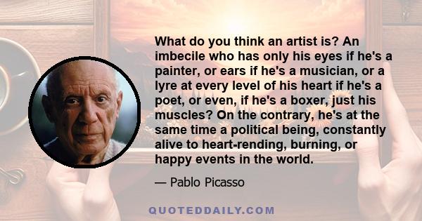 What do you think an artist is? An imbecile who has only his eyes if he's a painter, or ears if he's a musician, or a lyre at every level of his heart if he's a poet, or even, if he's a boxer, just his muscles? On the