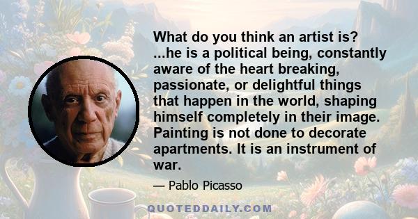 What do you think an artist is? ...he is a political being, constantly aware of the heart breaking, passionate, or delightful things that happen in the world, shaping himself completely in their image. Painting is not