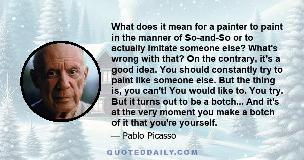 What does it mean for a painter to paint in the manner of So-and-So or to actually imitate someone else? What's wrong with that? On the contrary, it's a good idea. You should constantly try to paint like someone else.