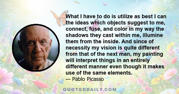 What I have to do is utilize as best I can the ideas which objects suggest to me, connect, fuse, and color in my way the shadows they cast within me, illumine them from the inside. And since of necessity my vision is