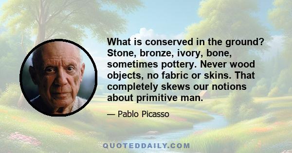 What is conserved in the ground? Stone, bronze, ivory, bone, sometimes pottery. Never wood objects, no fabric or skins. That completely skews our notions about primitive man.