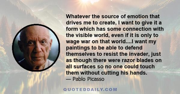 Whatever the source of emotion that drives me to create, I want to give it a form which has some connection with the visible world, even if it is only to wage war on that world....I want my paintings to be able to