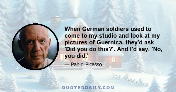 When German soldiers used to come to my studio and look at my pictures of Guernica, they'd ask 'Did you do this?'. And I'd say, 'No, you did.'