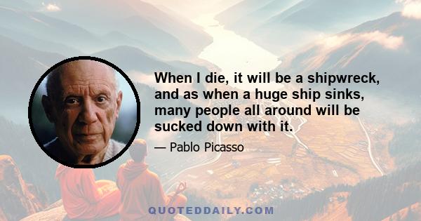 When I die, it will be a shipwreck, and as when a huge ship sinks, many people all around will be sucked down with it.