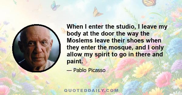 When I enter the studio, I leave my body at the door the way the Moslems leave their shoes when they enter the mosque, and I only allow my spirit to go in there and paint.