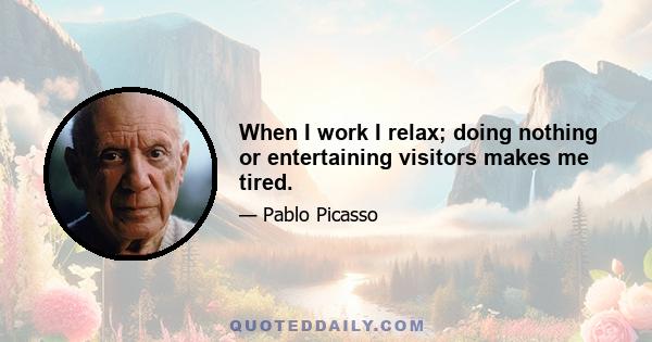 When I work I relax; doing nothing or entertaining visitors makes me tired.