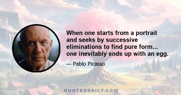 When one starts from a portrait and seeks by successive eliminations to find pure form... one inevitably ends up with an egg.