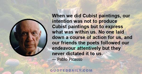 When we did Cubist paintings, our intention was not to produce Cubist paintings but to express what was within us. No one laid down a course of action for us, and our friends the poets followed our endeavour attentively 