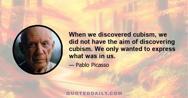 When we discovered cubism, we did not have the aim of discovering cubism. We only wanted to express what was in us.