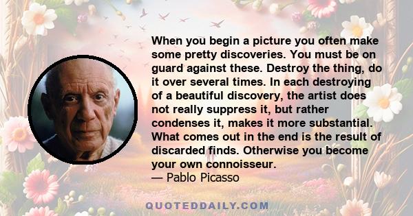 When you begin a picture you often make some pretty discoveries. You must be on guard against these. Destroy the thing, do it over several times. In each destroying of a beautiful discovery, the artist does not really