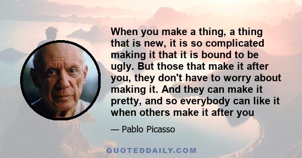 When you make a thing, a thing that is new, it is so complicated making it that it is bound to be ugly. But those that make it after you, they don't have to worry about making it. And they can make it pretty, and so