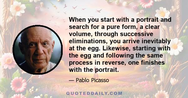 When you start with a portrait and search for a pure form, a clear volume, through successive eliminations, you arrive inevitably at the egg. Likewise, starting with the egg and following the same process in reverse,