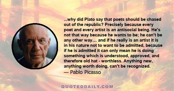 ...why did Plato say that poets should be chased out of the republic? Precisely because every poet and every artist is an antisocial being. He's not that way because he wants to be; he can't be any other way.... and if