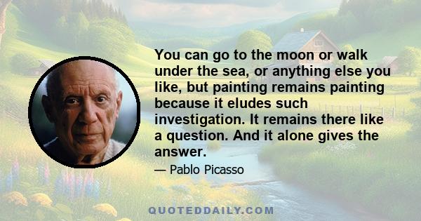 You can go to the moon or walk under the sea, or anything else you like, but painting remains painting because it eludes such investigation. It remains there like a question. And it alone gives the answer.