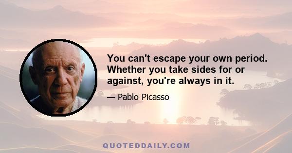 You can't escape your own period. Whether you take sides for or against, you're always in it.