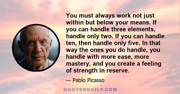 You must always work not just within but below your means. If you can handle three elements, handle only two. If you can handle ten, then handle only five. In that way the ones you do handle, you handle with more ease,