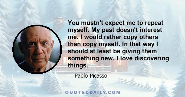 You mustn't expect me to repeat myself. My past doesn't interest me. I would rather copy others than copy myself. In that way I should at least be giving them something new. I love discovering things.