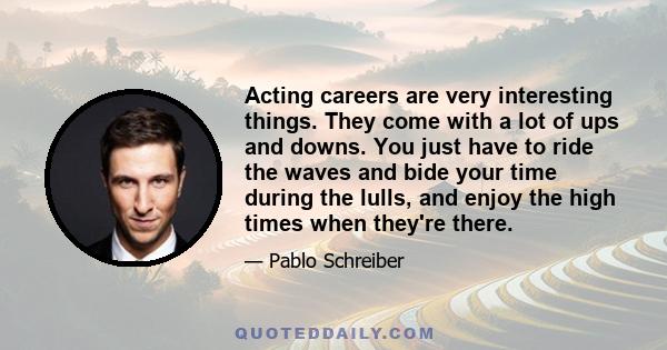 Acting careers are very interesting things. They come with a lot of ups and downs. You just have to ride the waves and bide your time during the lulls, and enjoy the high times when they're there.