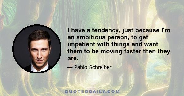 I have a tendency, just because I'm an ambitious person, to get impatient with things and want them to be moving faster then they are.