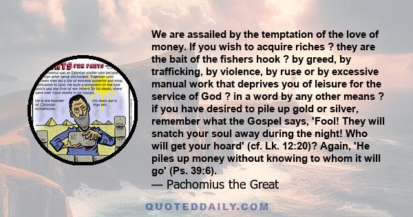 We are assailed by the temptation of the love of money. If you wish to acquire riches ? they are the bait of the fishers hook ? by greed, by trafficking, by violence, by ruse or by excessive manual work that deprives