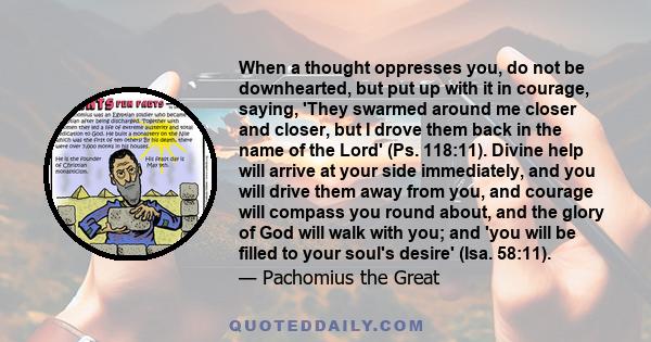 When a thought oppresses you, do not be downhearted, but put up with it in courage, saying, 'They swarmed around me closer and closer, but I drove them back in the name of the Lord' (Ps. 118:11). Divine help will arrive 