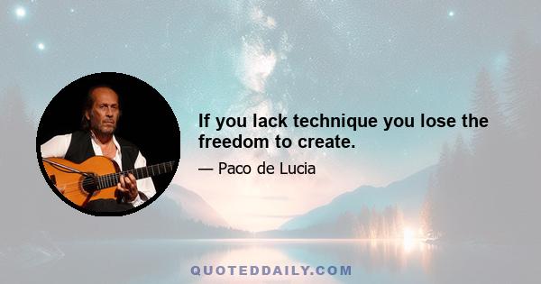 If you lack technique you lose the freedom to create.