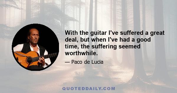 With the guitar I've suffered a great deal, but when I've had a good time, the suffering seemed worthwhile.