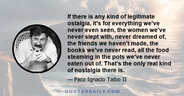 If there is any kind of legitimate ostalgia, it's for everything we've never even seen, the women we've never slept with, never dreamed of, the friends we haven't made, the books we've never read, all the food steaming