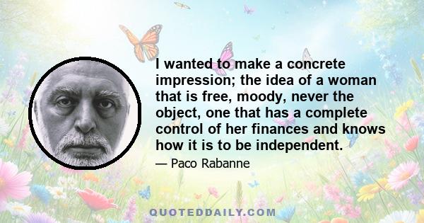 I wanted to make a concrete impression; the idea of a woman that is free, moody, never the object, one that has a complete control of her finances and knows how it is to be independent.