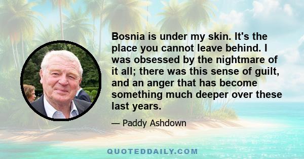 Bosnia is under my skin. It's the place you cannot leave behind. I was obsessed by the nightmare of it all; there was this sense of guilt, and an anger that has become something much deeper over these last years.