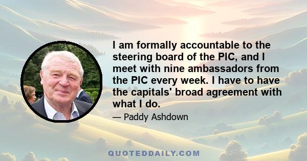 I am formally accountable to the steering board of the PIC, and I meet with nine ambassadors from the PIC every week. I have to have the capitals' broad agreement with what I do.