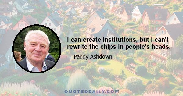 I can create institutions, but I can't rewrite the chips in people's heads.