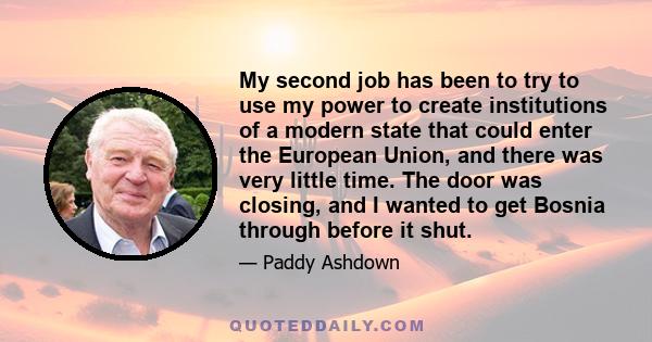 My second job has been to try to use my power to create institutions of a modern state that could enter the European Union, and there was very little time. The door was closing, and I wanted to get Bosnia through before 