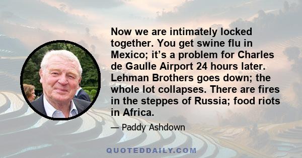 Now we are intimately locked together. You get swine flu in Mexico; it’s a problem for Charles de Gaulle Airport 24 hours later. Lehman Brothers goes down; the whole lot collapses. There are fires in the steppes of