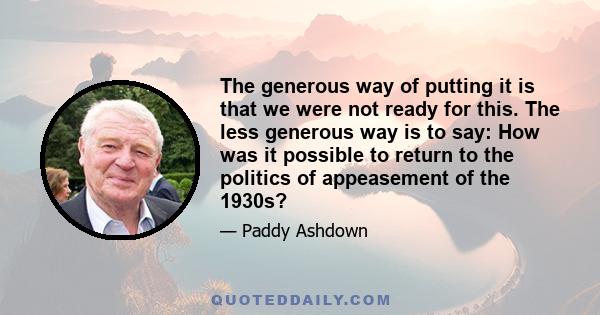 The generous way of putting it is that we were not ready for this. The less generous way is to say: How was it possible to return to the politics of appeasement of the 1930s?