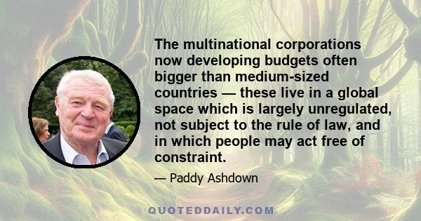 The multinational corporations now developing budgets often bigger than medium-sized countries — these live in a global space which is largely unregulated, not subject to the rule of law, and in which people may act