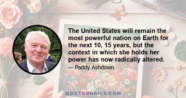 The United States will remain the most powerful nation on Earth for the next 10, 15 years, but the context in which she holds her power has now radically altered.