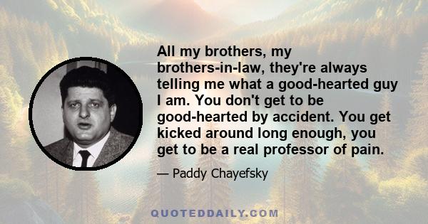 All my brothers, my brothers-in-law, they're always telling me what a good-hearted guy I am. You don't get to be good-hearted by accident. You get kicked around long enough, you get to be a real professor of pain.