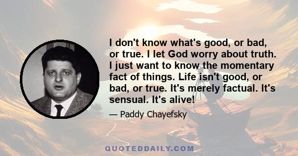 I don't know what's good, or bad, or true. I let God worry about truth. I just want to know the momentary fact of things. Life isn't good, or bad, or true. It's merely factual. It's sensual. It's alive!