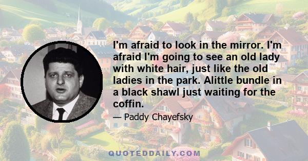 I'm afraid to look in the mirror. I'm afraid I'm going to see an old lady with white hair, just like the old ladies in the park. Alittle bundle in a black shawl just waiting for the coffin.