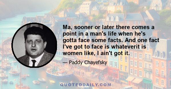 Ma, sooner or later there comes a point in a man's life when he's gotta face some facts. And one fact I've got to face is whateverit is women like, I ain't got it.