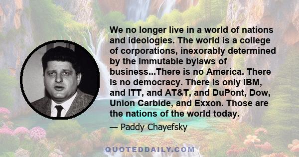 We no longer live in a world of nations and ideologies. The world is a college of corporations, inexorably determined by the immutable bylaws of business...There is no America. There is no democracy. There is only IBM,