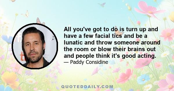 All you've got to do is turn up and have a few facial tics and be a lunatic and throw someone around the room or blow their brains out and people think it's good acting.