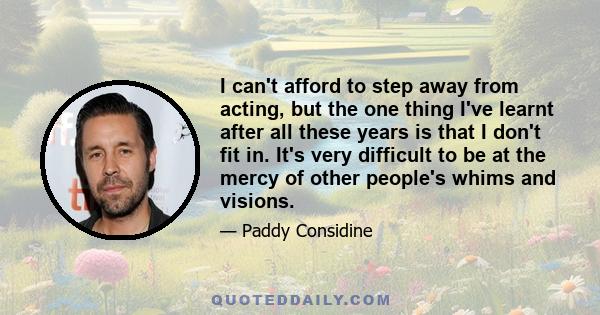 I can't afford to step away from acting, but the one thing I've learnt after all these years is that I don't fit in. It's very difficult to be at the mercy of other people's whims and visions.